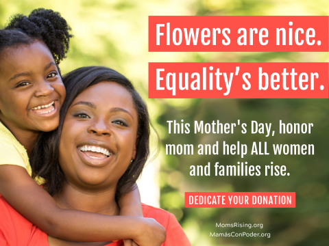 [IMAGE DESCRIPTION: Mom and young child look directly at the camera, smiling. Child has arms around mom's neck in a hug. Text reads: "Flowers are nice. Equality is better. Dedicate your donation" to MomsRising.]