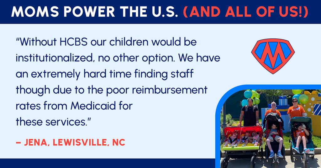"Without HCBS our children would be institutionalized, no other option. We have an extremely hard time finding staff though due to the poor reimbursement rates from Medicaid for these services."